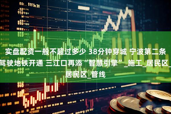 实盘配资一般不超过多少 38分钟穿城 宁波第二条无人驾驶地铁开通 三江口再添“智慧引擎”_施工_居民区_管线