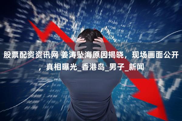 股票配资资讯网 姜涛坠海原因揭晓，现场画面公开，真相曝光_香港岛_男子_新闻