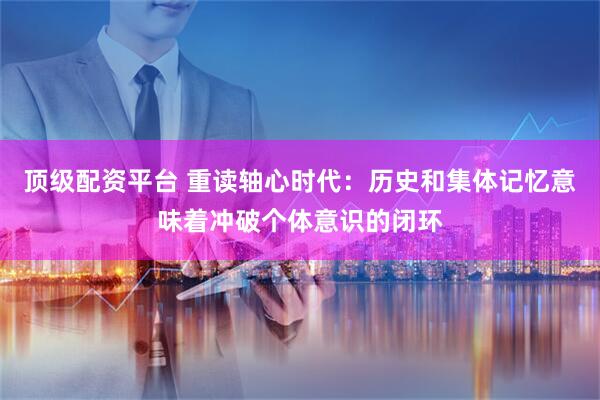 顶级配资平台 重读轴心时代：历史和集体记忆意味着冲破个体意识的闭环