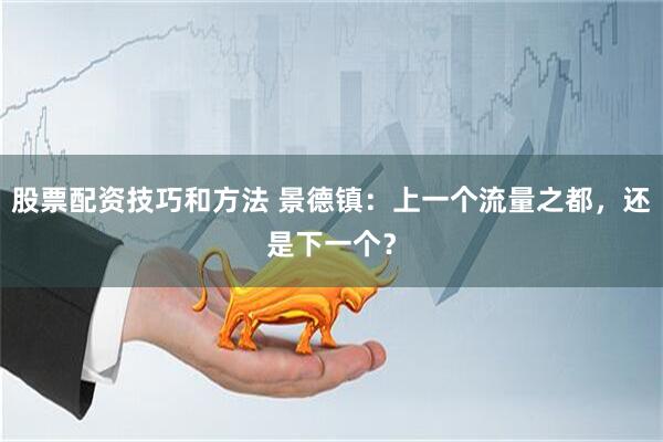 股票配资技巧和方法 景德镇：上一个流量之都，还是下一个？