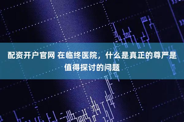 配资开户官网 在临终医院，什么是真正的尊严是值得探讨的问题