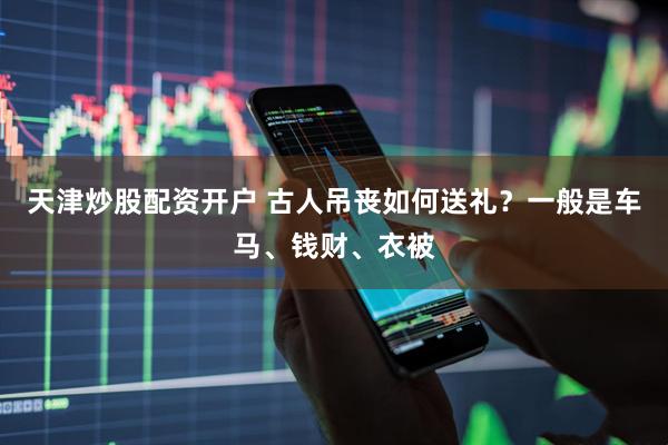 天津炒股配资开户 古人吊丧如何送礼？一般是车马、钱财、衣被