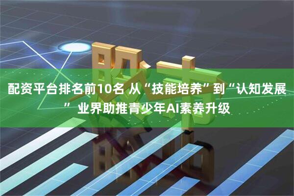 配资平台排名前10名 从“技能培养”到“认知发展” 业界助推青少年AI素养升级