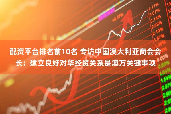 配资平台排名前10名 专访中国澳大利亚商会会长：建立良好对华经贸关系是澳方关键事项
