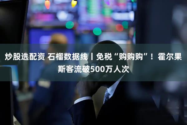 炒股选配资 石榴数据线丨免税“购购购”！霍尔果斯客流破500万人次