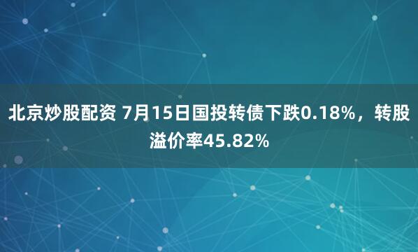 北京炒股配资 7月15日国投转债下跌0.18%，转股溢价率45.82%