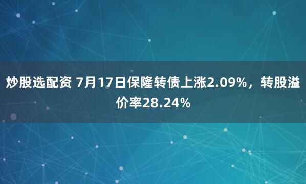 炒股选配资 7月17日保隆转债上涨2.09%，转股溢价率28.24%