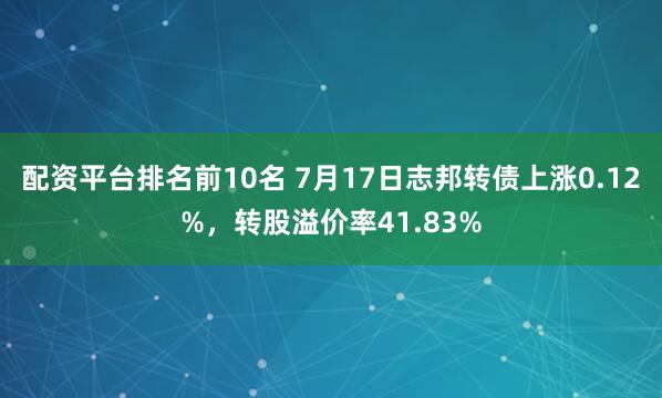 配资平台排名前10名 7月17日志邦转债上涨0.12%，转股溢价率41.83%