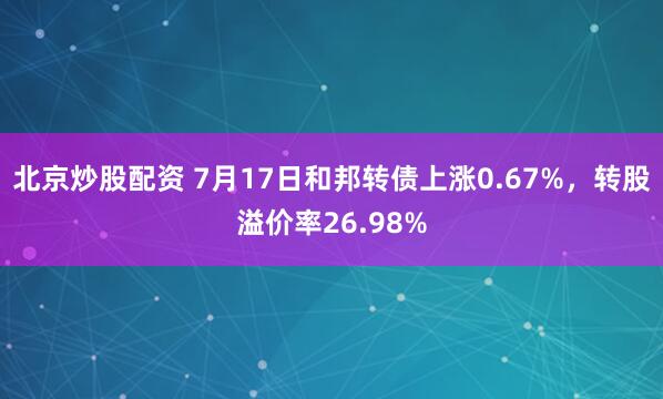 北京炒股配资 7月17日和邦转债上涨0.67%，转股溢价率26.98%