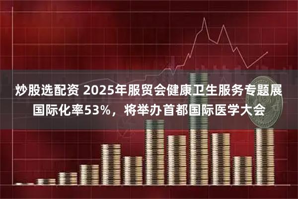 炒股选配资 2025年服贸会健康卫生服务专题展国际化率53%，将举办首都国际医学大会
