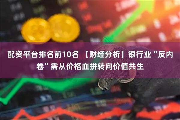 配资平台排名前10名 【财经分析】银行业“反内卷”需从价格血拼转向价值共生