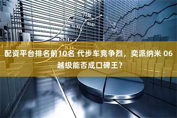 配资平台排名前10名 代步车竞争烈，奕派纳米 06 越级能否成口碑王？