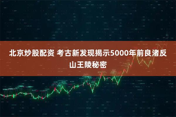 北京炒股配资 考古新发现揭示5000年前良渚反山王陵秘密