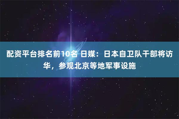 配资平台排名前10名 日媒：日本自卫队干部将访华，参观北京等地军事设施