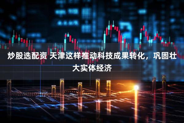 炒股选配资 天津这样推动科技成果转化,巩固壮大实体经济