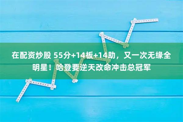 在配资炒股 55分+14板+14助，又一次无缘全明星！哈登要逆天改命冲击总冠军