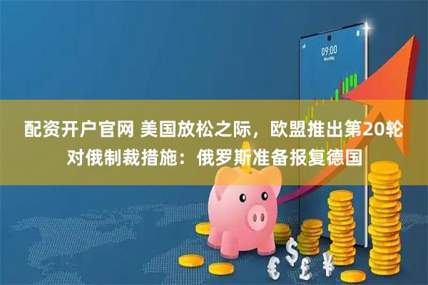配资开户官网 美国放松之际，欧盟推出第20轮对俄制裁措施：俄罗斯准备报复德国