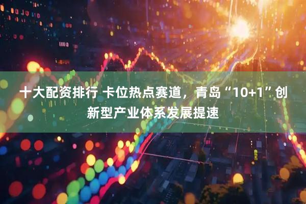 十大配资排行 卡位热点赛道，青岛“10+1”创新型产业体系发展提速